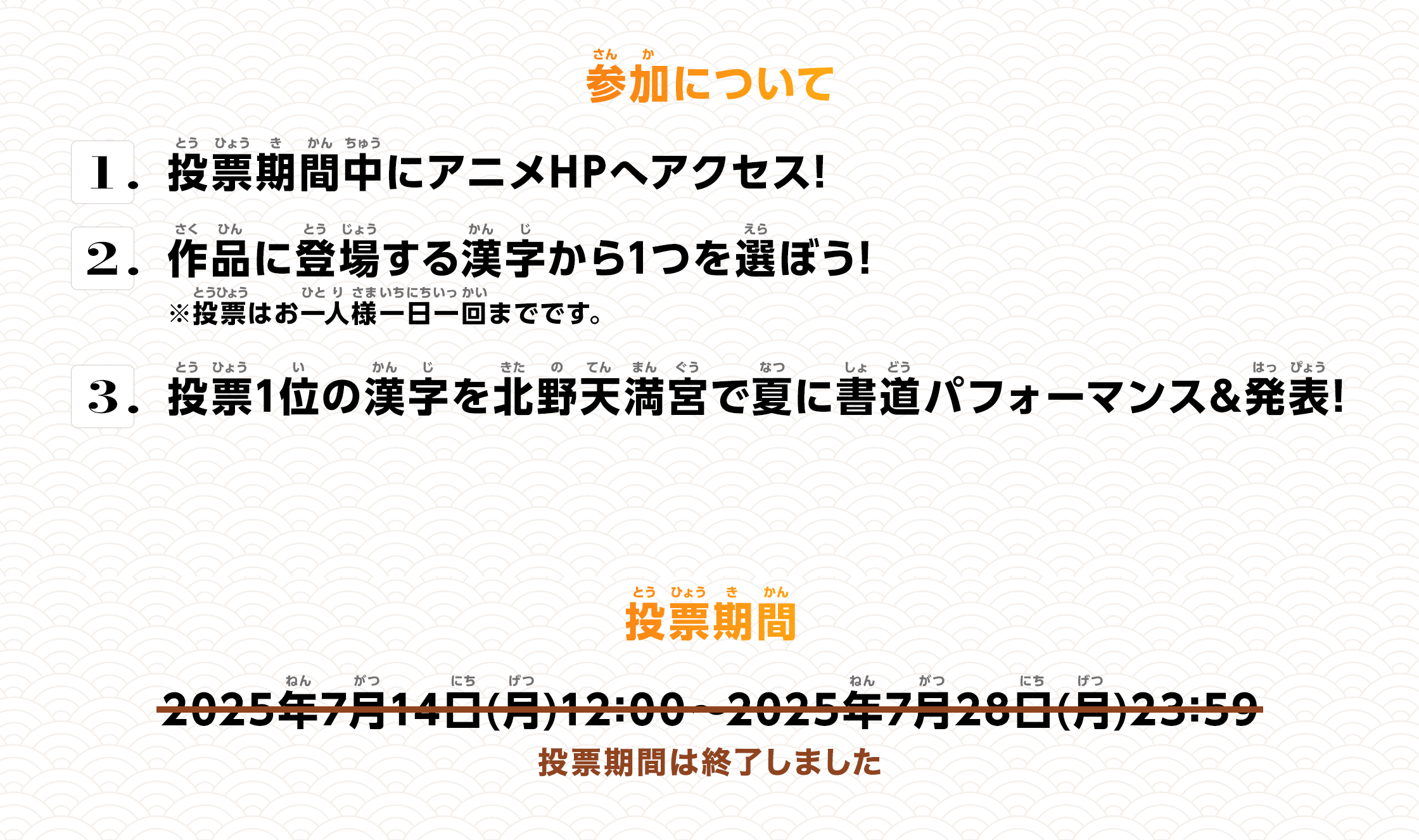 ＜参加について＞ 1.投票期間中にアニメHPへアクセス！ 2.作品に登場する漢字から1つを選ぼう！ 3.投票1位の漢字を北野天満宮で夏に書道パフォーマンス&発表！ 投票期間 2025年7月14日(月)12:00～2025年7月28日(月)23:59