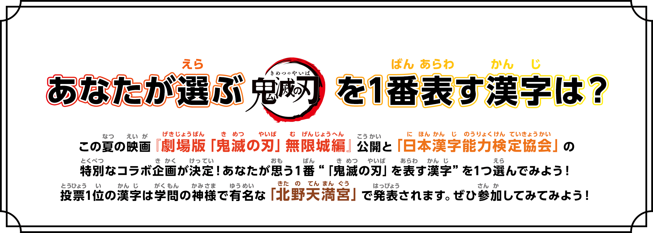 あなたが選ぶ「鬼滅の刃」を1番表す漢字は？ この夏の映画『劇場版「鬼滅の刃」無限城編』公開と「日本漢字能力検定協会」の特別なコラボ企画が決定！あなたが思う１番 「鬼滅の刃」を表す漢字 を1つ選んでみよう！投票1位の漢字は学問の神様で有名な「北野天満宮」で発表されます。ぜひ参加してみてみよう！
